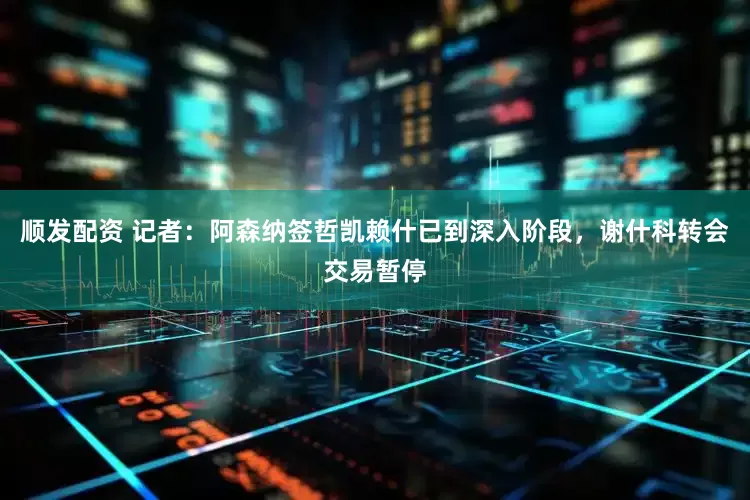 顺发配资 记者：阿森纳签哲凯赖什已到深入阶段，谢什科转会交易暂停