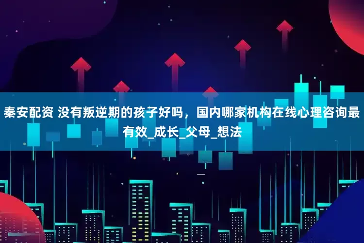 秦安配资 没有叛逆期的孩子好吗，国内哪家机构在线心理咨询最有效_成长_父母_想法