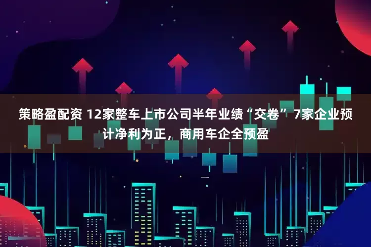策略盈配资 12家整车上市公司半年业绩“交卷” 7家企业预计净利为正，商用车企全预盈